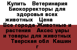  Купить : Ветеринария.Биокорректоры для здоровья всех животных › Цена ­ 100 - Все города Животные и растения » Аксесcуары и товары для животных   . Тверская обл.,Кашин г.